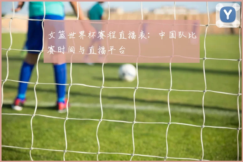 女篮世界杯赛程直播表：中国队比赛时间与直播平台