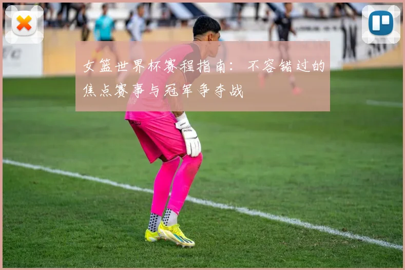女篮世界杯赛程指南：不容错过的焦点赛事与冠军争夺战
