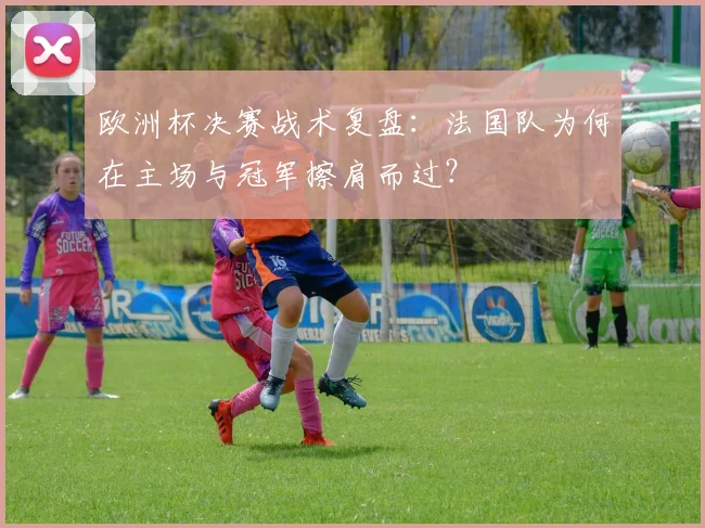 欧洲杯决赛战术复盘：法国队为何在主场与冠军擦肩而过？