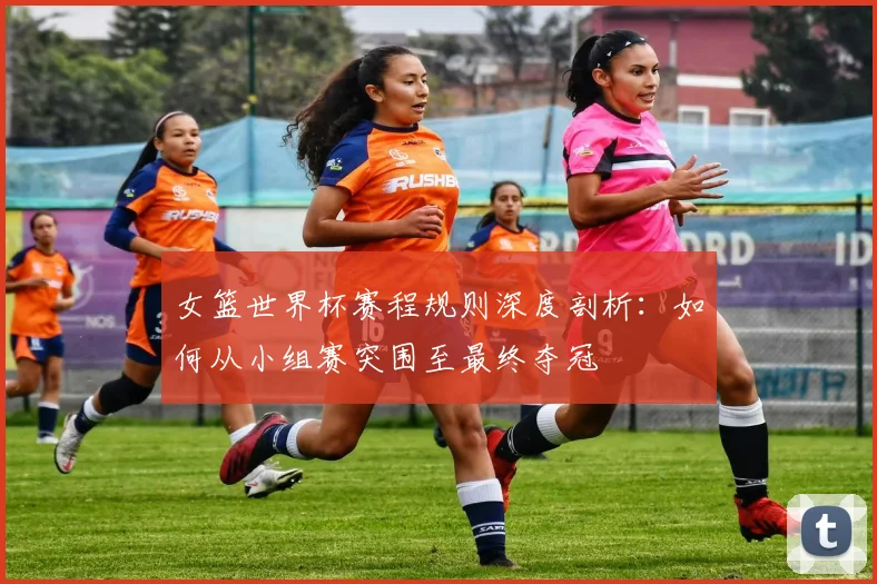 女篮世界杯赛程规则深度剖析：如何从小组赛突围至最终夺冠