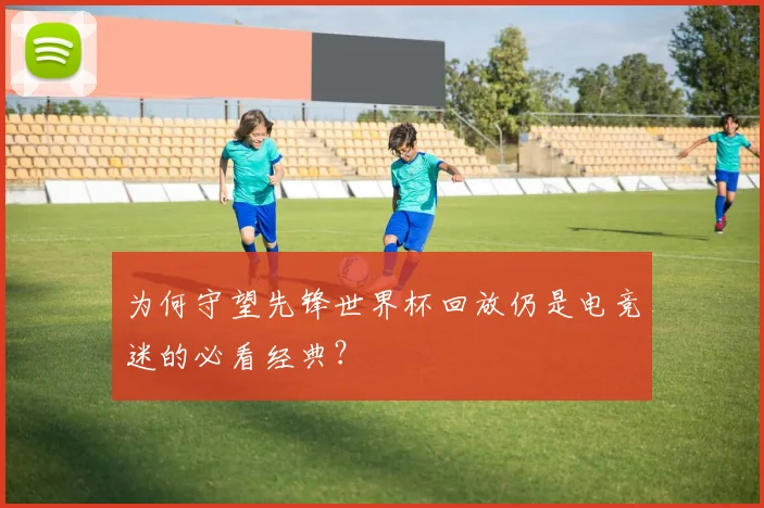 为何守望先锋世界杯回放仍是电竞迷的必看经典？