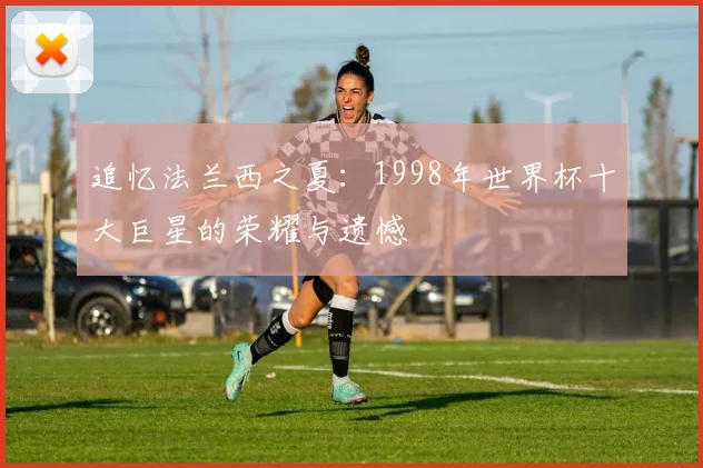 追忆法兰西之夏：1998年世界杯十大巨星的荣耀与遗憾