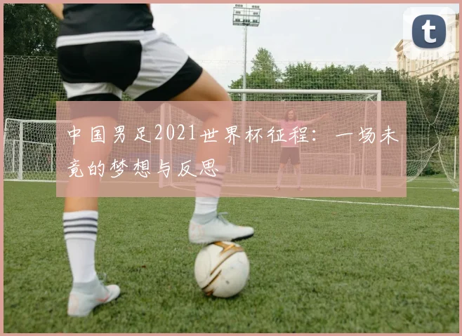 中国男足2021世界杯征程:一场未竟的梦想与反思
