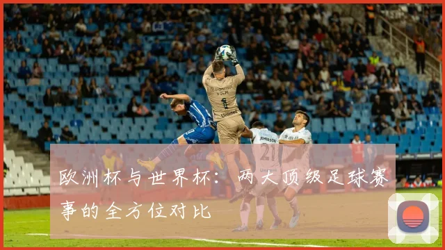 欧洲杯与世界杯：两大顶级足球赛事的全方位对比