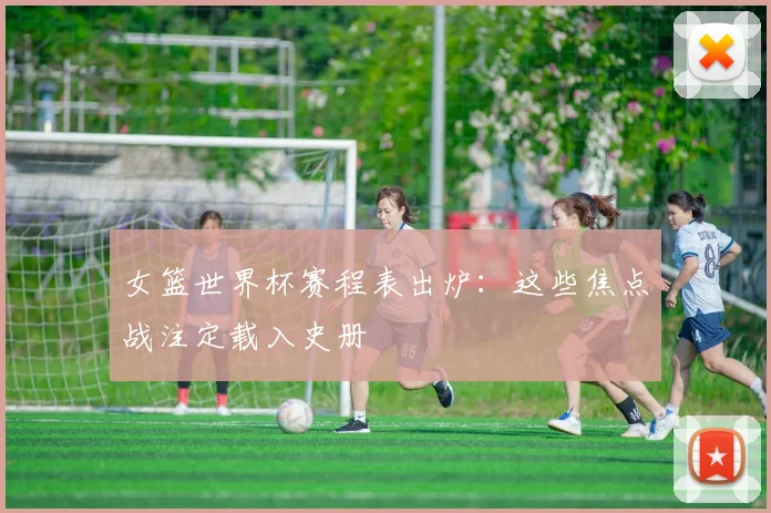 女篮世界杯赛程表出炉：这些焦点战注定载入史册