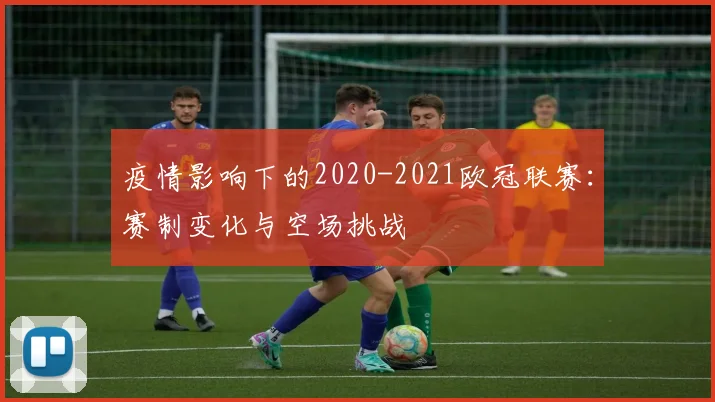 疫情影响下的2020-2021欧冠联赛：赛制变化与空场挑战