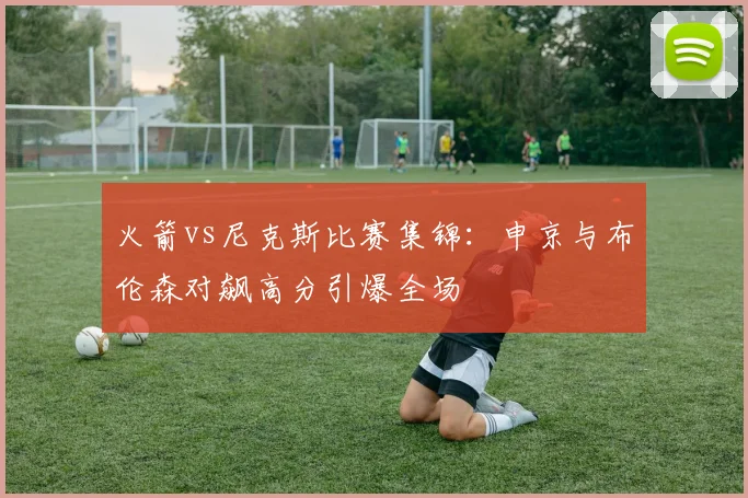 火箭vs尼克斯比赛集锦：申京与布伦森对飙高分引爆全场