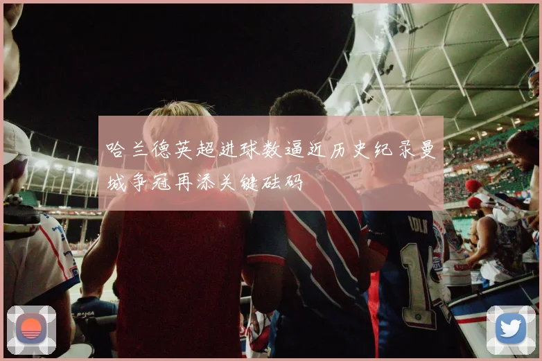 哈兰德英超进球数逼近历史纪录曼城争冠再添关键砝码