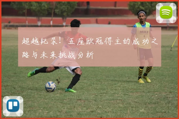超越纪录！五座欧冠得主的成功之路与未来挑战分析