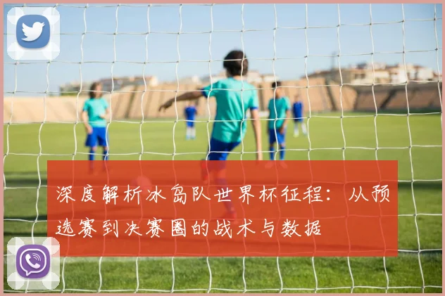 深度解析冰岛队世界杯征程：从预选赛到决赛圈的战术与数据